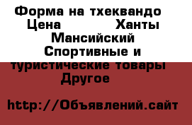 Форма на тхеквандо › Цена ­ 8 000 - Ханты-Мансийский Спортивные и туристические товары » Другое   